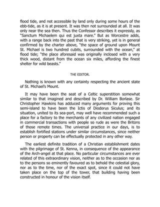 flood tide, and not accessible by land only during some hours of the
ebb-tide, as it is at present. It was then not surrounded at all. It was
only near the sea then. Thus the Confessor describes it expressly, as
“Sanctum Michaelem qui est juxta mare.” But as Worcestre adds,
with a range back into the past that is very striking, yet is in general
confirmed by the charter above, “the space of ground upon Mount
St. Michael is two hundred cubits, surrounded with the ocean,” at
flood tide; “the place aforesaid was originally inclosed with a very
thick wood, distant from the ocean six miles, affording the finest
shelter for wild beasts.”
THE EDITOR.
Nothing is known with any certainty respecting the ancient state
of St. Michael’s Mount.
It may have been the seat of a Celtic superstition somewhat
similar to that imagined and described by Dr. William Borlase. Sir
Christopher Hawkins has adduced many arguments for proving this
semi-island to have been the Ictis of Diodorus Siculus; and its
situation, united to its sea-port, may well have recommended such a
place for a factory to the merchants of any civilized nation engaged
in commercial transactions with people so rude as were the Britons
of those remote times. The universal practice in our days, is to
establish fortified stations under similar circumstances, since neither
person or property can be effectually protected in any other way.
The earliest definite tradition of a Christian establishment dates
with the pilgrimage of St. Kenna, in consequence of the appearance
of the Arch-angel at that place. No particular circumstances are ever
related of this extraordinary vision, neither as to the occasion nor as
to the persons so eminently favoured as to behold the celestial glory,
nor as to the time, nor of the exact spot, since it could not have
taken place on the top of the tower, that building having been
constructed in honour of the vision itself.
 