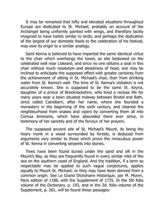 It may be remarked that lofty and elevated situations throughout
Europe are dedicated to St. Michael, probably on account of the
Archangel being uniformly painted with wings, and therefore tacitly
imagined to have habits similar to birds; and perhaps the dedication
of the largest of our domestic fowls to the celebration of his festival,
may owe its origin to a similar analogy.
Saint Kenna is believed to have imparted the same identical virtue
to the chair which overhangs the tower, as she bestowed on the
celebrated well near Liskeard, and since no one obtains a seat in this
chair without much resolution and steadiness of head, one may be
inclined to anticipate the supposed effect with greater certainty from
the achievement of sitting in St. Michael’s chair, than from drinking
water from St. Kenna’s well. The time of St. Kenna’s visitation is not
accurately known. She is supposed to be the same St. Keyna,
daughter of a prince of Brecknockshire, who lived a recluse life for
many years near a town situated midway between Bristol and Bath,
since called Cainsbarn, after her name, where she founded a
monastery in the beginning of the sixth century, and cleaned the
neighbourhood from snakes and vipers by converting them all into
Cornua Ammonis, which have abounded there ever since, in
testimony of her sanctity and of the fervour of her prayers.
The supposed ancient site of St. Michael’s Mount, its being the
hoary monk in a wood surrounded by forests, is deduced from
arguments very similar to those which prove the miraculous power
of St. Kenna in converting serpents into stones.
Trees have been found buried under the sand and silt in the
Mount’s Bay, as they are frequently found in every similar inlet of the
sea on the southern coast of England. And the tradition, if a term so
respectable may be applied to such vague conjectures, applies
equally to Mount St. Michael; or they may have been derived from a
common origin. See Le Grand Dictionaire Historique, par M. Moreri,
Paris edition of 1188, with the Supplement of 1735. In the 5th folio
volume of the Dictionary, p. 193, and in the 2d. folio volume of the
Supplement, p. 261, will be found these passages:
 