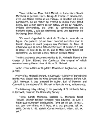 “Saint Michel ou Mont Saint Michel, en Latin Mons Sancti
Michaelis in periculo Maris. Bourg de France en Normandie,
avec une Abbaie celebre et un chateau. Sa situation est assez
particuliere, sur un rocher qui s’etend au milieu d’une grand
greve, que la mer couvre de son reflux. On dit qu’ Augustin,
evêque d’Avranches, qui vivait au commencement du
huitieme siecle, y suit des chanoines apres une apparition de
l’Archange Seint Michel.
“Ce mont s’appelloit le Mont de Tombe à cause de sa
figure. On pretend qu’une foret occupoit autrefois sont le
terrain depuis le mont jusques aux Paroisses de Tanis et
d’Ardevon; que la mer a detruit cette foret, et qu’elle en a pris
la place; et c’est de la, dit on, que le Mont Saint Michel est
surnomme, ‘Au peril de la mer,’ Mons in periculo Maris.”
The first authentic document relative to St. Michael’s Mount is the
charter of Saint Edward the Confessor, the original of which
remained among the archives of Mount St. Michael.
In the recent edition of Dugdale’s Monasticon Anglicanum, vol. vii.
p. 988:
Priory of St. Michael’s Mount, in Cornwall.—A priory of Benedictine
monks was placed here by King Edward the Confessor. Before A.D.
1085, however, it was annexed by Robert Earl of Moreton and
Cornwall, to the Abbey of St. Michael in Periculo Maris, in Normandy.
The following entry relating to the property of St. Michael’s Priory,
in Cornwall, occurs in the Domesday Survey:
“Terra Sancti Michaelis.—Ecclesia S. Michaelis tenet
Treiwal, Brismar tenebat tempore regis Edwardi. Ibi sunt ii
hidæ quæ numquam geldaverunt. Terra est viii car. Ibi est i.
car. cum uno villano, et ii. bord. et x. acr. pasturæ. Val. xx.
solid. De hiis ii. hid. abstulit Comes Moriton i. hidam. Val. xx.
sol.”
 