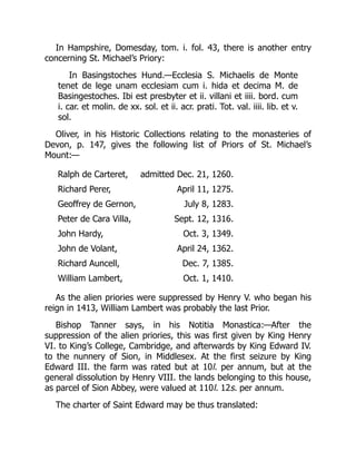In Hampshire, Domesday, tom. i. fol. 43, there is another entry
concerning St. Michael’s Priory:
In Basingstoches Hund.—Ecclesia S. Michaelis de Monte
tenet de lege unam ecclesiam cum i. hida et decima M. de
Basingestoches. Ibi est presbyter et ii. villani et iiii. bord. cum
i. car. et molin. de xx. sol. et ii. acr. prati. Tot. val. iiii. lib. et v.
sol.
Oliver, in his Historic Collections relating to the monasteries of
Devon, p. 147, gives the following list of Priors of St. Michael’s
Mount:—
Ralph de Carteret, admitted Dec. 21, 1260.
Richard Perer, April 11, 1275.
Geoffrey de Gernon, July 8, 1283.
Peter de Cara Villa, Sept. 12, 1316.
John Hardy, Oct. 3, 1349.
John de Volant, April 24, 1362.
Richard Auncell, Dec. 7, 1385.
William Lambert, Oct. 1, 1410.
As the alien priories were suppressed by Henry V. who began his
reign in 1413, William Lambert was probably the last Prior.
Bishop Tanner says, in his Notitia Monastica:—After the
suppression of the alien priories, this was first given by King Henry
VI. to King’s College, Cambridge, and afterwards by King Edward IV.
to the nunnery of Sion, in Middlesex. At the first seizure by King
Edward III. the farm was rated but at 10l. per annum, but at the
general dissolution by Henry VIII. the lands belonging to this house,
as parcel of Sion Abbey, were valued at 110l. 12s. per annum.
The charter of Saint Edward may be thus translated:
 