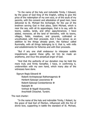 “In the name of the holy and indivisible Trinity. I Edward,
by the grace of God King of the English, willing to give the
price of the redemption of my own soul, or of the souls of my
parents, with the consent and attestation of good men, have
delivered to St. Michael the Archangel, for the use of the
brethren serving God in that place, Saint Michael, which is
near the sea, with all its appendages, that is to say, with its
towns, castles, lands, and other appurtenances. I have
added, moreover, all the land of Vennefire, with its towns,
villages, fields, meadows, and grounds, cultivated or
uncultivated, with their proceeds. And I have joined, as an
addition to the things already given, the harbour called
Ruminella, with all things belonging to it, that is, with mills
and establishments for fisheries and with their proceeds.
“But if any one shall endeavour to interpose subtile
impediments against these gifts, let him be made an
anathema, and incur the perpetual anger of God.
“And that the authority of our donation may be held the
more truly and firmly hereafter, I have, in confirming it,
underwritten with my own hand, which many also of the
witnesses have done.
Signum Regis Edwardi ✠
Roberti Archiepiscopi Rothomagensis ✠
Herberti Episcopi Lexoviensis ✠
Roberti Episcopi Constantiensis ✠
Radulphi ✠
Vinfredi ✠ Nigelli Vicecomitis.
Anschitelli Choschet. Turstini.
The next charter:
“In the name of the holy and indivisible Trinity, I Robert, by
the grace of God Earl of Moriton, influenced with the fire of
divine love, supporting in battle the standard of St. Michael,
 