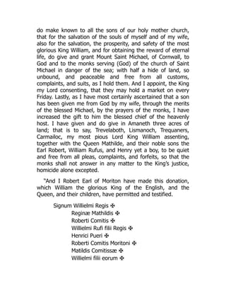 do make known to all the sons of our holy mother church,
that for the salvation of the souls of myself and of my wife,
also for the salvation, the prosperity, and safety of the most
glorious King William, and for obtaining the reward of eternal
life, do give and grant Mount Saint Michael, of Cornwall, to
God and to the monks serving (God) of the church of Saint
Michael in danger of the sea; with half a hide of land, so
unbound, and peaceable and free from all customs,
complaints, and suits, as I hold them. And I appoint, the King
my Lord consenting, that they may hold a market on every
Friday. Lastly, as I have most certainly ascertained that a son
has been given me from God by my wife, through the merits
of the blessed Michael, by the prayers of the monks, I have
increased the gift to him the blessed chief of the heavenly
host. I have given and do give in Amaneth three acres of
land; that is to say, Trevelaboth, Lismanoch, Trequaners,
Carmailoc, my most pious Lord King William assenting,
together with the Queen Mathilde, and their noble sons the
Earl Robert, William Rufus, and Henry yet a boy, to be quiet
and free from all pleas, complaints, and forfeits, so that the
monks shall not answer in any matter to the King’s justice,
homicide alone excepted.
“And I Robert Earl of Moriton have made this donation,
which William the glorious King of the English, and the
Queen, and their children, have permitted and testified.
Signum Willielmi Regis ✠
Reginæ Mathildis ✠
Roberti Comitis ✠
Willielmi Rufi filii Regis ✠
Henrici Pueri ✠
Roberti Comitis Moritoni ✠
Matildis Comitissæ ✠
Willielmi filii eorum ✠
 