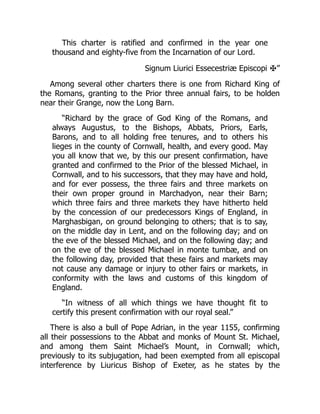 This charter is ratified and confirmed in the year one
thousand and eighty-five from the Incarnation of our Lord.
Signum Liurici Essecestriæ Episcopi ✠”
Among several other charters there is one from Richard King of
the Romans, granting to the Prior three annual fairs, to be holden
near their Grange, now the Long Barn.
“Richard by the grace of God King of the Romans, and
always Augustus, to the Bishops, Abbats, Priors, Earls,
Barons, and to all holding free tenures, and to others his
lieges in the county of Cornwall, health, and every good. May
you all know that we, by this our present confirmation, have
granted and confirmed to the Prior of the blessed Michael, in
Cornwall, and to his successors, that they may have and hold,
and for ever possess, the three fairs and three markets on
their own proper ground in Marchadyon, near their Barn;
which three fairs and three markets they have hitherto held
by the concession of our predecessors Kings of England, in
Marghasbigan, on ground belonging to others; that is to say,
on the middle day in Lent, and on the following day; and on
the eve of the blessed Michael, and on the following day; and
on the eve of the blessed Michael in monte tumbæ, and on
the following day, provided that these fairs and markets may
not cause any damage or injury to other fairs or markets, in
conformity with the laws and customs of this kingdom of
England.
“In witness of all which things we have thought fit to
certify this present confirmation with our royal seal.”
There is also a bull of Pope Adrian, in the year 1155, confirming
all their possessions to the Abbat and monks of Mount St. Michael,
and among them Saint Michael’s Mount, in Cornwall; which,
previously to its subjugation, had been exempted from all episcopal
interference by Liuricus Bishop of Exeter, as he states by the
 