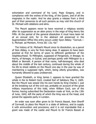 exhortation and command of his Lord, Pope Gregory, and in
compliance with the wishes of the King, of the Queen, and of all the
magnates in the realm. And he also grants a release from a third
part of their penances to all such persons as may visit this church of
St. Michael with oblations and alms.
The Mount appears never to have received a religious society
after its suppression as an alien priory in the reign of King Henry the
Fifth. At the period of the general dissolution it must have been let
at an annual rent, for in the abstract roll preserved in the
Augmentation Office this entry occurs under Syon Abbey: “Cornub.—
S. Michael. ad Montem, Firma 26l. 13s. 4d.”
The history of St. Michael’s Mount since its dissolution, as a parcel
of Sion Abbey, is very far from being clear. It appears to have been
granted at first for terms of years to different gentlemen of the
neighbourhood. To Millington, supposed of Pengersick, in Breage; to
Harris, of Kenegie, in Gulval; and perhaps jointly with Millington to a
Billett or Bennett. A person of that name, half-deranged, who died
about the middle of the last century, continued during the whole of
his life to shoot rabbits on the Mount one day in the year by way of
maintaining a supposed right, which, being utterly groundless, was
humanely allowed to pass unobserved.
Queen Elizabeth, or King James I. appears to have granted the
whole in fee to Robert Cecil, created Earl of Salisbury May 4, 1605.
But the Mount was seised into his own hands by King Charles I. just
at the breaking out of the civil war, probably on account of the great
military importance of this hold, when William Cecil, son of the
former, having subscribed the Declaration made at York, on the 13th
of June, 1642, left the party of which the King was at the head, and
joined the opposite party in London.
An order was soon after given to Sir Francis Basset, then Sheriff
of Cornwall, to place the Mount in a state of defence, and to supply
it with ammunition and provisions; and it is not improbable that a
grant was made of the castle and Mount to Sir Francis Basset at
 