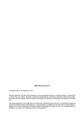 ISBN: 978-1-84735-727-4
© Smithers Rapra Technology Ltd, 2012
All rights reserved. No part of this publication may be reproduced, stored in a retrieval system, or transmitted
in any form by any means, electronic, mechanical, photocopying, recording or otherwise, without prior written
permission of the publisher, Smithers Rapra Technology Ltd, Shawbury, Shrewsbury, Shropshire, SY4 4NR,
UK.
The views expressed in this publication are those of the individual authors and do not necessarily correspond
to those of Smithers Rapra Technology Ltd. This publication is published on the basis that no responsibility or
liability of any nature shall attach to Smithers Rapra Technology Ltd arising out of or in connection with any
utilization in any form any material contained in this publication.
 