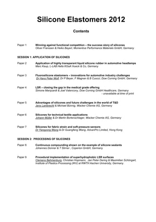 Silicone Elastomers 2012
Contents
Paper 1 Winning against functional competition – the success story of silicones
Oliver Franssen & Heiko Bayerl, Momentive Performance Materials GmbH, Germany
SESSION 1: APPLICATION OF SILICONES
Paper 2 Application of highly transparent liquid silicone rubber in automotive headlamps
Marc Kaup, L-LAB Hella KGaA Hueck & Co, Germany
Paper 3 Fluorosilicone elastomers – innovations for automotive industry challenges
Dr Hans Peter Wolf, Dr P Beyer, F Magnan & B Cuocci, Dow Corning GmbH, Germany
Paper 4 LSR – closing the gap in the medical grade offering
Simone Marquardt & Joel Valencony, Dow Corning GmbH Healthcare, Germany
- unavailable at time of print
Paper 5 Advantages of silicones and future challenges in the world of T&D
Jens Lambrecht & Michael Bünnig, Wacker Chemie AG, Germany
Paper 6 Silicones for technical textile applications
Johann Müller & Dr Martin Bortenschlager, Wacker Chemie AG, Germany
Paper 7 Silicones for fabric strain and soft pressure sensors
Dr Yangyong Wang & Dr Guangfeng Wang, AdvanPro Limited, Hong Kong
SESSION 2: PROCESSING OF SILICONES
Paper 8 Continuous compounding shown on the example of silicone sealants
Johannes Donner & T Stirner , Coperion GmbH, Germany
Paper 9 Procedural implementation of superhydrophobic LSR surfaces
Clemens Behmenburg, Christian Hopmann, Jan Peter Dering & Maximilian Schöngart,
Institute of Plastics Processing (IKV) at RWTH Aachen University, Germany
 