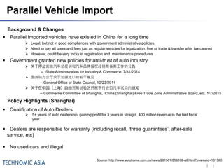 11
Background & Changes
 Parallel Imported vehicles have existed in China for a long time
 Legal, but not in good compliances with government administrative policies.
 Need to pay all taxes and fees just as regular vehicles for legalization, free of trade & transfer after tax cleared
 However, could be very tricky in registration and maintenance procedures
 Government granted new policies for anti-trust of auto industry
 关于停止实施汽车总经销和汽车品牌授权经销商备案工作的公告
-- State Administration for Industry & Commerce, 7/31/2014
 国务院办公厅关于加强进口的若干意见
-- General Office of State Council, 10/23/2014
 关于在中国（上海）自由贸易试验区开展平行进口汽车试点的通知
-- Commerce Committee of Shanghai, China (Shanghai) Free Trade Zone Administrative Board, etc. 1/7/2015
Parallel Vehicle Import
Policy Highlights (Shanghai)
 Qualification of Auto Dealers
 5+ years of auto dealership, gaining profit for 3 years in straight, 400 million revenue in the last fiscal
year
 Dealers are responsible for warranty (including recall, ‘three guarantees’, after-sale
service, etc)
 No used cars and illegal
Source: http://www.autohome.com.cn/news/201501/859108-all.html?pvareaid=101380
 