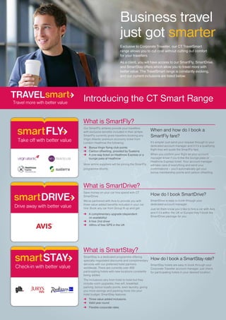 Exclusive to Corporate Traveller, our CT TravelSmart
range allows you to cut cost without cutting out comfort
for your travellers.
As a client, you will have access to our SmartFly, SmartDrive,
and SmartStay offers which allow you to travel more with
better value. The TravelSmart range is constantly evolving,
and our current inclusions are listed below.
What is SmartFly?
Our SmartFly airfares provide your travellers
with exclusive benefits included in their airfare.
SmartFly currently gives travellers booking any
Virgin Atlantic premium economy ticket from
London Heathrow the following:
➜	 Bonus Virgin flying club points
➜	 Carbon offsetting, provided by Susterra
➜	 A one-way ticket on Heathrow Express or a
	 lounge pass at Heathrow
More airline suppliers will be joining the SmartFly
programme shortly.
When and how do I book a
SmartFly fare?
It’s simple! Just send your request through to your
dedicated account manager and if it’s a qualifying
flight they will quote the SmartFly fare.
When you confirm your flight let your account
manager know if you’d like the lounge pass or
Heathrow Express ticket. Your account manager
will take care of everything and send your
confirmations – you’ll automatically get your
bonus membership points and carbon offsetting.
susterra
Introducing the CT Smart Range
What is SmartStay?
SmartStay is a dedicated programme offering
specially negotiated discounts and complimentary
services with our preferred hotel partners
worldwide. There are currently over 400
participating hotels with new locations constantly
being added.
The inclusions vary from hotel to hotel but they
include room upgrades, free wifi, breakfast,
parking, bonus loyalty points, even laundry, giving
you more savings and packing more into your
hotel budget. SmartStay features:
➜	 Three value added inclusions
➜	 Valid year round
➜	 Flexible corporate rates
How do I book a SmartStay rate?
SmartStay hotels are easy to book through your
Corporate Traveller account manager, just check
for participating hotels in your desired location.
What is SmartDrive?
Save money on your car hire spend with CT
SmartDrive.
We’ve partnered with Avis to provide you with
three value added benefits included in your car
hire. Book any car from Group B up and get:
➜	 A complimentary upgrade (dependent
	 on availability)
➜	 A free 2nd driver
➜	 48hrs of free GPS in the UK
How do I book SmartDrive?
SmartDrive is easy to book through your
dedicated account manager.
Just let them know you’d like to hire a car with Avis
and if it’s within the UK or Europe they’ll book the
SmartDrive package for you.
Business travel
just got smarter
 