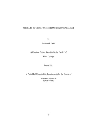 i
MILITARY INFORMATION SYSTEMS RISK MANAGEMENT
by
Thomas G. Ewert
A Capstone Project Submitted to the Faculty of
Utica College
August 2015
in Partial Fulfillment of the Requirements for the Degree of
Master of Science in
Cybersecurity
 
