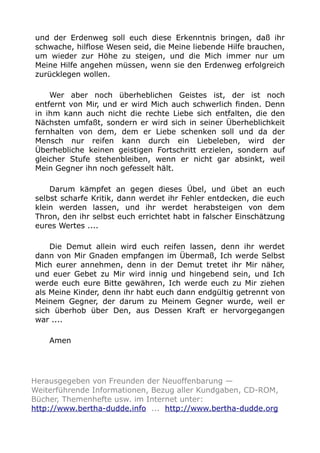 und der Erdenweg soll euch diese Erkenntnis bringen, daß ihr
schwache, hilflose Wesen seid, die Meine liebende Hilfe brauchen,
um wieder zur Höhe zu steigen, und die Mich immer nur um
Meine Hilfe angehen müssen, wenn sie den Erdenweg erfolgreich
zurücklegen wollen.
Wer aber noch überheblichen Geistes ist, der ist noch
entfernt von Mir, und er wird Mich auch schwerlich finden. Denn
in ihm kann auch nicht die rechte Liebe sich entfalten, die den
Nächsten umfaßt, sondern er wird sich in seiner Überheblichkeit
fernhalten von dem, dem er Liebe schenken soll und da der
Mensch nur reifen kann durch ein Liebeleben, wird der
Überhebliche keinen geistigen Fortschritt erzielen, sondern auf
gleicher Stufe stehenbleiben, wenn er nicht gar absinkt, weil
Mein Gegner ihn noch gefesselt hält.
Darum kämpfet an gegen dieses Übel, und übet an euch
selbst scharfe Kritik, dann werdet ihr Fehler entdecken, die euch
klein werden lassen, und ihr werdet herabsteigen von dem
Thron, den ihr selbst euch errichtet habt in falscher Einschätzung
eures Wertes ....
Die Demut allein wird euch reifen lassen, denn ihr werdet
dann von Mir Gnaden empfangen im Übermaß, Ich werde Selbst
Mich eurer annehmen, denn in der Demut tretet ihr Mir näher,
und euer Gebet zu Mir wird innig und hingebend sein, und Ich
werde euch eure Bitte gewähren, Ich werde euch zu Mir ziehen
als Meine Kinder, denn ihr habt euch dann endgültig getrennt von
Meinem Gegner, der darum zu Meinem Gegner wurde, weil er
sich überhob über Den, aus Dessen Kraft er hervorgegangen
war ....
Amen
Herausgegeben von Freunden der Neuoffenbarung —
Weiterführende Informationen, Bezug aller Kundgaben, CD-ROM,
Bücher, Themenhefte usw. im Internet unter:
http://www.bertha-dudde.info ... http://www.bertha-dudde.org
 