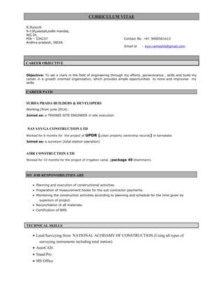 CURRICULUM VITAE
K.Ramesh
1-130,seesali,kalla mandal,
WG Dt,
PIN – 534237 Contact No : +91 9000561613
Andhra pradesh, INDIA
Email id : koyi.ramesh6@gmail.com
CAREER OBJECTIVE
Objective: To set a mark in the field of engineering through my efforts ,perseverance , skills and build my
career in a growth oriented organization, which provides ample opportunities to hone and improvise my
skills.
CAREER PATH
SUBHA PRADA BUILDERS & DEVELOPERS
Working.(from june 2014).
Joined as: a TRAINEE SITE ENGINEER in site execution
NAVAYUGA CONSTRUCTION LTD
Worked for 6 months for the project of UPOR (urban property ownership records) in karnataka
Joined as: a surveyor.(total station operation)
AMR CONSTRUCTION LTD
Worked for 10 months for the project of irrigation canal .(package 49 khammam).
MY JOB RESPONSIBILITIES ARE
• Planning and execution of constructional activities.
• Preparation of measurement books for the sub contractor payments.
• Monitoring the construction activities according to planning and schedule for the time given by
superiors of project.
• Reconciliation of all materials.
• Certification of BillS
TECHNICAL SKILLS
• Land Surveying from NATIONAL ACODAMY OF CONSTRUCTION.(Using all types of
surveying instruments including total station).
• AutoCAD.
• Staad Pro
• MS Office
 