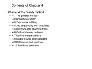 Contents of Chapter 4
• Chapter 4 The Greedy method
– 4.1 The general method
– 4.2 Knapsack problem
– 4.3 Tree vertex splitting
– 4.4 Job sequencing with deadlines
– 4.5 Minimum cost spanning trees
– 4.6 Optimal storage on tapes
– 4.7 Optimal merge patterns
– 4.8 Single-source shortest paths
– 4.9 References and readings
– 4.10 Additional exercises
 