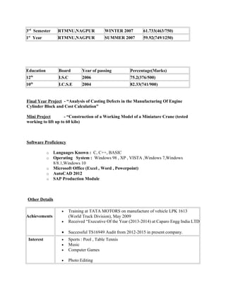 3rd
Semester RTMNU,NAGPUR WINTER 2007 61.733(463/750)
1st
Year RTMNU,NAGPUR SUMMER 2007 59.92(749/1250)
Education Board Year of passing Percentage(Marks)
12th
I.S.C 2006 75.2(376/500)
10th
I.C.S.E 2004 82.33(741/900)
Final Year Project - “Analysis of Casting Defects in the Manufacturing Of Engine
Cylinder Block and Cost Calculation”
Mini Project - “Construction of a Working Model of a Miniature Crane (tested
working to lift up to 60 kilo)
Software Proficiency
o Languages Known : C, C++, BASIC
o Operating System : Windows 98 , XP , VISTA ,Windows 7,Windows
8/8.1,Windows 10
o Microsoft Office (Excel , Word , Powerpoint)
o AutoCAD 2012
o SAP Production Module
Other Details
Achievements
• Training at TATA MOTORS on manufacture of vehicle LPK 1613
(World Truck Division), May 2009
• Received “Executive Of the Year (2013-2014) at Caparo Engg India LTD
• Successful TS16949 Audit from 2012-2015 in present company.
Interest • Sports : Pool , Table Tennis
• Music
• Computer Games
• Photo Editing
 