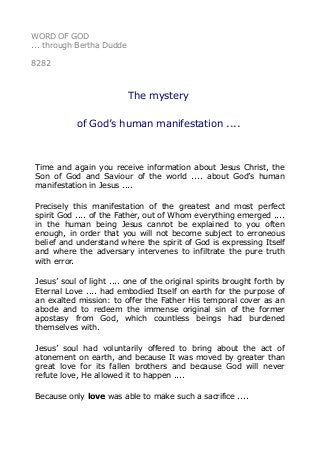 WORD OF GOD
... through Bertha Dudde
8282
The mystery
of God’s human manifestation ....
Time and again you receive information about Jesus Christ, the
Son of God and Saviour of the world .... about God’s human
manifestation in Jesus ....
Precisely this manifestation of the greatest and most perfect
spirit God .... of the Father, out of Whom everything emerged ....
in the human being Jesus cannot be explained to you often
enough, in order that you will not become subject to erroneous
belief and understand where the spirit of God is expressing Itself
and where the adversary intervenes to infiltrate the pure truth
with error.
Jesus’ soul of light .... one of the original spirits brought forth by
Eternal Love .... had embodied Itself on earth for the purpose of
an exalted mission: to offer the Father His temporal cover as an
abode and to redeem the immense original sin of the former
apostasy from God, which countless beings had burdened
themselves with.
Jesus’ soul had voluntarily offered to bring about the act of
atonement on earth, and because It was moved by greater than
great love for its fallen brothers and because God will never
refute love, He allowed it to happen ....
Because only love was able to make such a sacrifice ....
 