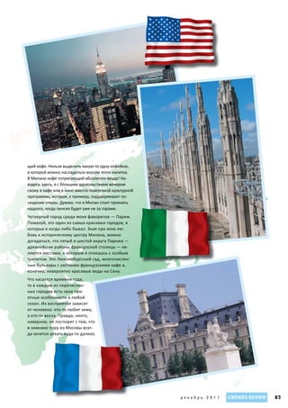 щий кофе. Нельзя выделить какую-то одну кофейню,
в которой можно насладиться вкусом этого напитка.
В Милане кофе потрясающий абсолютно везде! На-
ходясь здесь, я с бόльшим удовольствием вечером
схожу в кафе или в кино вместо помпезной культурной
программы, которая, к примеру, подразумевает по-
сещение оперы. Думаю, что в Милан стоит приехать
надолго, когда пенсия будет уже не за горами.
Четвертый город среди моих фаворитов — Париж.
Пожалуй, это один из самых красивых городов, в
которых я когда-либо бывал. Зная про мою лю-
бовь к историческому центру Милана, можно
догадаться, что пятый и шестой округа Парижа —
древнейшие районы французской столицы — яв-
ляются местами, к которым я отношусь с особым
трепетом. Это Люксембургский сад, многочислен-
ные бульвары с уютными французскими кафе и,
конечно, невероятно красивые виды на Сену.
Что касается времени года,
то в каждом из перечислен-
ных городов есть свои при-
ятные особенности в любой
сезон. Их восприятие зависит
от человека: кто-то любит зиму,
а кто-то весну. Правда, никто,
наверное, не поспорит с тем, что
в зимнюю пору из Москвы всег-
да хочется уехать куда-то далеко.




                                                      декабрь 2011   CBONDS REVIEW   83
 