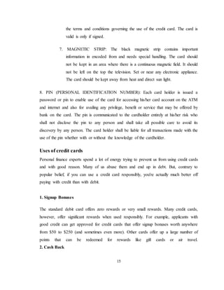 15
the terms and conditions governing the use of the credit card. The card is
valid is only if signed.
7. MAGNETIC STRIP: The black magnetic strip contains important
information in encoded from and needs special handling. The card should
not be kept in an area where there is a continuous magnetic field. It should
not be left on the top the television. Set or near any electronic appliance.
The card should be kept away from heat and direct sun light.
8. PIN (PERSONAL IDENTIFICATION NUMBER): Each card holder is issued a
password or pin to enable use of the card for accessing his/her card account on the ATM
and internet and also for availing any privilege, benefit or service that may be offered by
bank on the card. The pin is communicated to the cardholder entirely at his/her risk who
shall not disclose the pin to any person and shall take all possible care to avoid its
discovery by any person. The card holder shall be liable for all transactions made with the
use of the pin whether with or without the knowledge of the cardholder.
Uses of credit cards
Personal finance experts spend a lot of energy trying to prevent us from using credit cards
and with good reason. Many of us abuse them and end up in debt. But, contrary to
popular belief, if you can use a credit card responsibly, you're actually much better off
paying with credit than with debit.
1. Signup Bonuses
The standard debit card offers zero rewards or very small rewards. Many credit cards,
however, offer significant rewards when used responsibly. For example, applicants with
good credit can get approved for credit cards that offer signup bonuses worth anywhere
from $50 to $250 (and sometimes even more). Other cards offer up a large number of
points that can be redeemed for rewards like gift cards or air travel.
2. Cash Back
 