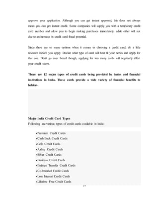 19
approve your application. Although you can get instant approval, this does not always
mean you can get instant credit. Some companies will supply you with a temporary credit
card number and allow you to begin making purchases immediately, while other will not
due to an increase in credit card fraud potential.
Since there are so many options when it comes to choosing a credit card, do a little
research before you apply. Decide what type of card will best fit your needs and apply for
that one. Don't go over board though, applying for too many cards will negatively affect
your credit score.
There are 12 major types of credit cards being provided by banks and financial
institutions in India. These cards provide a wide variety of financial benefits to
holders.
Major India Credit Card Types
Following are various types of credit cards available in India:
 Premium Credit Cards
 Cash Back Credit Cards
 Gold Credit Cards
 Airline Credit Cards
 Silver Credit Cards
 Business Credit Cards
 Balance Transfer Credit Cards
 Co-branded Credit Cards
 Low Interest Credit Cards
 Lifetime Free Credit Cards
 