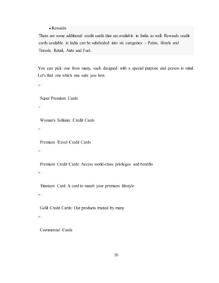 20
 Rewards
There are some additional credit cards that are available in India as well. Rewards credit
cards available in India can be subdivided into six categories – Points, Hotels and
Travels, Retail, Auto and Fuel.
You can pick one from many, each designed with a special purpose and person in mind.
Let's find one which one suits you best.
Super Premium Cards
Woman's Solitaire Credit Cards
Premium Travel Credit Cards
Premium Credit Cards: Access world-class privileges and benefits
Titanium Card: A card to match your premium lifestyle
Gold Credit Cards: Our products trusted by many
Commercial Cards
 