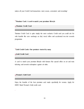 24
makes all your Credit Card transactions more secure, convenient and rewarding!
Titanium Card: A card to match your premium lifestyle
Titanium Credit Card
Titanium Credit Card is quite simply the most exclusive Credit card you could ask for
with benefits like zero surcharge on fuel, travel offers and accelerated two-tier rewards
programme.
Gold Credit Cards: Our products trusted by many
Gold Credit Card
A card to match your premium lifestyle with features like special offers on air and train
ticketing and rewards redemption against air miles.
Woman's Gold Card
Enjoy the benefits of the best premium card made specifically for women. Apply for
HDFC Bank Woman's Gold credit card.
 
