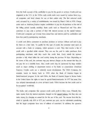 4
from the bank account of the cardholder to pay for the goods or services. Credit-card use
originated in the U.S. in the 1920s; early credit cards were issued by various firms (e.g.,
oil companies and hotel chains) for use at their outlets only. The first universal credit
card, accepted by a variety of establishments, was issued by Diners' Club in 1950. Charge
cards such as American Express require cardholders to pay for all purchases at the end of
the billing period (usually monthly). Bank cards such as MasterCard and Visa allow
customers to pay only a portion of their bill; interest accrues on the unpaid balance.
Credit-card companies get revenue from annual fees and interest paid by cardholders and
from fees paid by participating merchants.
A credit card allows consumers to purchase products or services without cash and to pay
for them at a later date. To qualify for this type of credit, the consumer must open an
account with a bank or company, which sponsors a card. They then receive a line of
credit with a specified dollar amount. They can use the card to make purchases from
participating merchants until they reach this credit limit. Every month the sponsor
provides a bill, which tallies the card activity during the previous 30 days. Depending on
the terms of the card, the customer may pay interest charges on the amount that they do
not pay for on a monthly basis. Also, credit cards may be sponsored by large retailers
(such as major clothing or department stores) or by banks or corporations (American
Express). Credits cards are a relatively recent development. The VISA Company, for
example, traces its history back to 1958 when the Bank of America began its
BankAmericard program. In the mid-1960s, the Bank of America began to license banks
in the United States the rights to issue its special BankAmericards. In 1977 the name Visa
was adopted internationally to cover all these cards. VISA became the first credit card to
be recognized worldwide.
The banks and companies that sponsor credit cards profit in three ways. Primarily they
make money from the interest payments charged on the unpaid balance, but they also can
make money by charging an annual fee for the use of the card. The income from this fee,
which is typically only $50 or $75 per customer per year, can be substantial considering
that the larger companies have tens of millions of customers. In addition, the sponsors
 