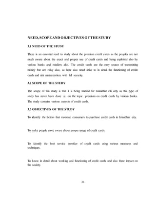 36
NEED, SCOPEAND OBJECTIVES OF THE STUDY
3.1 NEED OF THE STUDY
There is an essential need to study about the premium credit cards as the peoples are not
much aware about the exact and proper use of credit cards and being exploited also by
various banks and retailors also. The credit cards are the easy source of transmitting
money but are risky also, so here also need arise to in detail the functioning of credit
cards and risk minimization with full security.
3.2 SCOPE OF THE STUDY
The scope of this study is that it is being studied for Jalandhar citi only as this type of
study has never been done i.e. on the topic premium on credit cards by various banks.
The study contains various aspects of credit cards.
3.3 OBJECTIVES OF THE STUDY
To identify the factors that motivate consumers to purchase credit cards in Jalandhar city.
To make people more aware about proper usage of credit cards.
To identify the best service provider of credit cards using various measures and
techniques.
To know in detail about working and functioning of credit cards and also there impact on
the society.
 