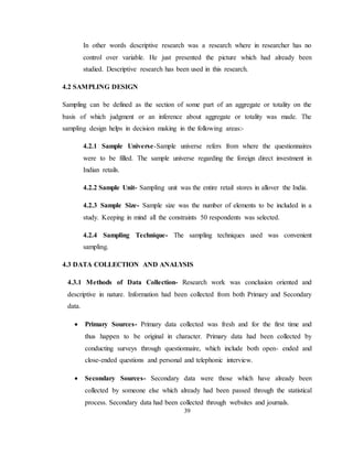 39
In other words descriptive research was a research where in researcher has no
control over variable. He just presented the picture which had already been
studied. Descriptive research has been used in this research.
4.2 SAMPLING DESIGN
Sampling can be defined as the section of some part of an aggregate or totality on the
basis of which judgment or an inference about aggregate or totality was made. The
sampling design helps in decision making in the following areas:-
4.2.1 Sample Universe-Sample universe refers from where the questionnaires
were to be filled. The sample universe regarding the foreign direct investment in
Indian retails.
4.2.2 Sample Unit- Sampling unit was the entire retail stores in allover the India.
4.2.3 Sample Size- Sample size was the number of elements to be included in a
study. Keeping in mind all the constraints 50 respondents was selected.
4.2.4 Sampling Technique- The sampling techniques used was convenient
sampling.
4.3 DATA COLLECTION AND ANALYSIS
4.3.1 Methods of Data Collection- Research work was conclusion oriented and
descriptive in nature. Information had been collected from both Primary and Secondary
data.
 Primary Sources- Primary data collected was fresh and for the first time and
thus happen to be original in character. Primary data had been collected by
conducting surveys through questionnaire, which include both open- ended and
close-ended questions and personal and telephonic interview.
 Secondary Sources- Secondary data were those which have already been
collected by someone else which already had been passed through the statistical
process. Secondary data had been collected through websites and journals.
 