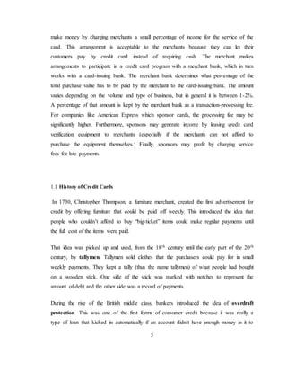 5
make money by charging merchants a small percentage of income for the service of the
card. This arrangement is acceptable to the merchants because they can let their
customers pay by credit card instead of requiring cash. The merchant makes
arrangements to participate in a credit card program with a merchant bank, which in turn
works with a card-issuing bank. The merchant bank determines what percentage of the
total purchase value has to be paid by the merchant to the card-issuing bank. The amount
varies depending on the volume and type of business, but in general it is between 1-2%.
A percentage of that amount is kept by the merchant bank as a transaction-processing fee.
For companies like American Express which sponsor cards, the processing fee may be
significantly higher. Furthermore, sponsors may generate income by leasing credit card
verification equipment to merchants (especially if the merchants can not afford to
purchase the equipment themselves.) Finally, sponsors may profit by charging service
fees for late payments.
1.1 History of Credit Cards
In 1730, Christopher Thompson, a furniture merchant, created the first advertisement for
credit by offering furniture that could be paid off weekly. This introduced the idea that
people who couldn’t afford to buy “big-ticket” items could make regular payments until
the full cost of the items were paid.
That idea was picked up and used, from the 18th century until the early part of the 20th
century, by tallymen. Tallymen sold clothes that the purchasers could pay for in small
weekly payments. They kept a tally (thus the name tallymen) of what people had bought
on a wooden stick. One side of the stick was marked with notches to represent the
amount of debt and the other side was a record of payments.
During the rise of the British middle class, bankers introduced the idea of overdraft
protection. This was one of the first forms of consumer credit because it was really a
type of loan that kicked in automatically if an account didn’t have enough money in it to
 
