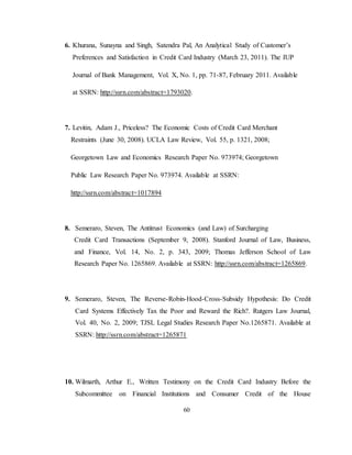 60
6. Khurana, Sunayna and Singh, Satendra Pal, An Analytical Study of Customer’s
Preferences and Satisfaction in Credit Card Industry (March 23, 2011). The IUP
Journal of Bank Management, Vol. X, No. 1, pp. 71-87, February 2011. Available
at SSRN: http://ssrn.com/abstract=1793020.
7. Levitin, Adam J., Priceless? The Economic Costs of Credit Card Merchant
Restraints (June 30, 2008). UCLA Law Review, Vol. 55, p. 1321, 2008;
Georgetown Law and Economics Research Paper No. 973974; Georgetown
Public Law Research Paper No. 973974. Available at SSRN:
http://ssrn.com/abstract=1017894
8. Semeraro, Steven, The Antitrust Economics (and Law) of Surcharging
Credit Card Transactions (September 9, 2008). Stanford Journal of Law, Business,
and Finance, Vol. 14, No. 2, p. 343, 2009; Thomas Jefferson School of Law
Research Paper No. 1265869. Available at SSRN: http://ssrn.com/abstract=1265869.
9. Semeraro, Steven, The Reverse-Robin-Hood-Cross-Subsidy Hypothesis: Do Credit
Card Systems Effectively Tax the Poor and Reward the Rich?. Rutgers Law Journal,
Vol. 40, No. 2, 2009; TJSL Legal Studies Research Paper No.1265871. Available at
SSRN: http://ssrn.com/abstract=1265871
10. Wilmarth, Arthur E., Written Testimony on the Credit Card Industry Before the
Subcommittee on Financial Institutions and Consumer Credit of the House
 