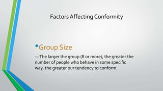 Factors Affecting Conformity
•Group Size
—The larger the group (8 or more), the greater the
number of people who behave in some specific
way, the greater our tendency to conform.
 