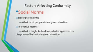 Factors Affecting Conformity
•Social Norms
oDescriptive Norms
—What most people do in a given situation.
oInjunctive Norms
—What is ought to be done, what is approved or
disapproved behavior in given situation.
 