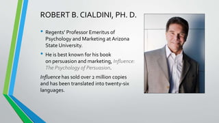 • Regents’ Professor Emeritus of
Psychology and Marketing at Arizona
State University.
• He is best known for his book
on persuasion and marketing, Influence:
The Psychology of Persuasion.
Influence has sold over 2 million copies
and has been translated into twenty-six
languages.
ROBERT B. CIALDINI, PH. D.
 