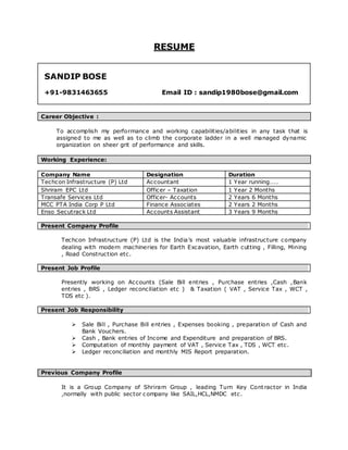 RESUME
SANDIP BOSE
+91-9831463655 Email ID : sandip1980bose@gmail.com
Career Objective :
To accomplish my performance and working capabilities/abilities in any task that is
assigned to me as well as to climb the corporate ladder in a well managed dynamic
organization on sheer grit of performance and skills.
Working Experience:
Company Name Designation Duration
Techcon Infrastructure (P) Ltd Accountant 1 Year running……
Shriram EPC Ltd Officer – Taxation 1 Year 2 Months
Transafe Services Ltd Officer- Accounts 2 Years 6 Months
MCC PTA India Corp P Ltd Finance Associates 2 Years 2 Months
Enso Secutrack Ltd Accounts Assistant 3 Years 9 Months
Present Company Profile
Techcon Infrastructure (P) Ltd is the India’s most valuable infrastructure company
dealing with modern machineries for Earth Excavation, Earth cutting , Filling, Mining
, Road Construction etc.
Present Job Profile
Presently working on Accounts (Sale Bill entries , Purchase entries ,Cash ,Bank
entries , BRS , Ledger reconciliation etc ) & Taxation ( VAT , Service Tax , WCT ,
TDS etc ).
Present Job Responsibility
 Sale Bill , Purchase Bill entries , Expenses booking , preparation of Cash and
Bank Vouchers.
 Cash , Bank entries of Income and Expenditure and preparation of BRS.
 Computation of monthly payment of VAT , Service Tax , TDS , WCT etc.
 Ledger reconciliation and monthly MIS Report preparation.
Previous Company Profile
It is a Group Company of Shriram Group , leading Turn Key Cont ractor in India
,normally with public sector company like SAIL,HCL,NMDC etc.
 