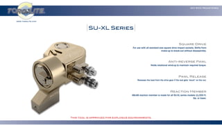 www.torqlite.com
ISO 9001 Registered
SU-XL Series
Square Drive
For use with all standard size square drive impact sockets. Shifts from
make-up to break-out without disassembly.
Anti-reverse Pawl
Holds rotational wind-up to maintain required torque.
Pawl Release
Releases the load from the drive gear if the tool gets “stuck” on the nut.
Reaction Member
48x48 reaction member is made for all SU-XL series models 11,000 ft.
lbs. or lower.
This tool is approved for explosive environments.
 