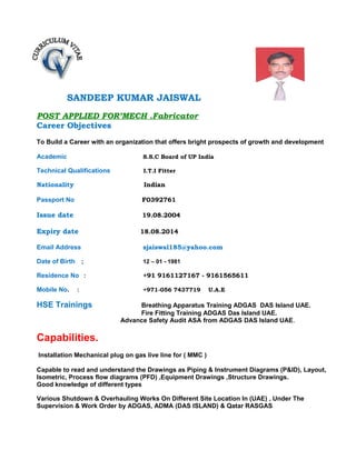 SANDEEP KUMAR JAISWAL
POST APPLIED FOR’MECH .Fabricator
Career Objectives
To Build a Career with an organization that offers bright prospects of growth and development
Academic S.S.C Board of UP India
Technical Qualifications I.T.I Fitter
Nationality Indian
Passport No F0392761
Issue date 19.08.2004
Expiry date 18.08.2014
Email Address sjaiswal185@yahoo.com
Date of Birth ; 12 – 01 - 1981
Residence No : +91 9161127167 - 9161565611
Mobile No. : +971-056 7437719 U.A.E
HSE Trainings Breathing Apparatus Training ADGAS DAS Island UAE.
Fire Fitting Training ADGAS Das Island UAE.
Advance Safety Audit ASA from ADGAS DAS Island UAE.
Capabilities.
Installation Mechanical plug on gas live line for ( MMC )
Capable to read and understand the Drawings as Piping & Instrument Diagrams (P&ID), Layout,
Isometric, Process flow diagrams (PFD) ,Equipment Drawings ,Structure Drawings.
Good knowledge of different types
Various Shutdown & Overhauling Works On Different Site Location In (UAE) , Under The
Supervision & Work Order by ADGAS, ADMA (DAS ISLAND) & Qatar RASGAS
 