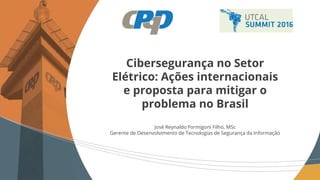 Cibersegurança no Setor
Elétrico: Ações internacionais
e proposta para mitigar o
problema no Brasil
José Reynaldo Formigoni Filho, MSc
Gerente de Desenvolvimento de Tecnologias de Segurança da Informação
 