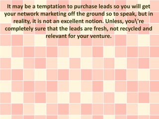 It may be a temptation to purchase leads so you will get
your network marketing off the ground so to speak, but in
    reality, it is not an excellent notion. Unless, you're
completely sure that the leads are fresh, not recycled and
                    relevant for your venture.
 
