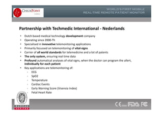 Partnership with Techmedic International - Nederlands
• Dutch based medical technology development company
• Operating since 2000-Th
• Specialised in innovative telemonitoring applications
• Primarily focussed on telemonitoring of vital-signs
• Carrier of all world standards for telemedicine and a lot of patents
• The only system, ensuring real time data
• Profound automatical analyses of vital signs, when the doctor can program the allert,
individually for each patient
• Key applications are telemonitoring of:
- ECG
- SpO2
- Temperature
- Cardiac Events
- Early Warning Score (Visensia Index)
- Fetal Heart Rate
• Dutch based medical technology development company
• Operating since 2000-Th
• Specialised in innovative telemonitoring applications
• Primarily focussed on telemonitoring of vital-signs
• Carrier of all world standards for telemedicine and a lot of patents
• The only system, ensuring real time data
• Profound automatical analyses of vital signs, when the doctor can program the allert,
individually for each patient
• Key applications are telemonitoring of:
- ECG
- SpO2
- Temperature
- Cardiac Events
- Early Warning Score (Visensia Index)
- Fetal Heart Rate
13
 