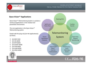 Dyna-Vision™ Applications
Telemonitoring
System
Resting ECG
Cardiac
Events
SpO2 and
Pulse Rate
Dyna-Vision™ Telemonitoring System is used for a
variety of applications in the medical and
paramedic environment.
The core application is the Dyna-Vision™
Telemonitoring system.
Simple add the plug-in(s) for the application(s)
of choice;
 DV-REST-ECG
 DV-VIS-MON
 DV-RTP-MON
 DV-EVENT-MON
 DV-FHR-MON
 DV-HVM-MON
 DV-SPO2-MON
Telemonitoring
System Real-time
Patient
Monitoring
Continuous
Early
Warning
Score
Fetal Heart
Rate /
Uterine
Contractions
Home
Ventilated
Patients
Dyna-Vision™ Telemonitoring System is used for a
variety of applications in the medical and
paramedic environment.
The core application is the Dyna-Vision™
Telemonitoring system.
Simple add the plug-in(s) for the application(s)
of choice;
 DV-REST-ECG
 DV-VIS-MON
 DV-RTP-MON
 DV-EVENT-MON
 DV-FHR-MON
 DV-HVM-MON
 DV-SPO2-MON
 