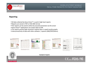  All data collected by Dyna-Vision™ is used in high-level reports
 Reports are stored in PDF or FDA-XML format
 The reports can be send to others by secured connection via the server
 Dyna-Vision™ applications can output data to EHR
 The reports present high-resolution medical data in superb quality graphs
 Interconnectivity of data with other software / systems (XML/PDF/others)
Reporting
Example of reports
 