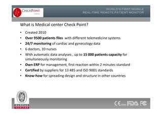 What is Medical center Check Point?
• Created 2010
• Over 9500 patients files with different telemedicine systems
• 24/7 monitoring of cardiac and gynecology data
• 6 doctors, 10 nurses
• With automatic data analyses , up to 15 000 patients capacity for
simultaneously monitoring
• Own ERP for management, first reaction within 2 minutes standard
• Certified by suppliers for 13 485 and ISO 9001 standards
• Know-how for spreading design and structure in other countries
• Created 2010
• Over 9500 patients files with different telemedicine systems
• 24/7 monitoring of cardiac and gynecology data
• 6 doctors, 10 nurses
• With automatic data analyses , up to 15 000 patients capacity for
simultaneously monitoring
• Own ERP for management, first reaction within 2 minutes standard
• Certified by suppliers for 13 485 and ISO 9001 standards
• Know-how for spreading design and structure in other countries
24
 
