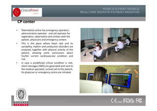 CP center
• Telemedical centre has emergency operators,
administration operator and call operator for
registration, observation and contact with the
patient, physicians and emergency centers
• This is the place where heart rate and its
variability, rhythm and conduction disorders are
analyzed, together with physical activity of the
patient, allowing some conclusions about
his/her current cardiovascular condition and
risk.
• In case a predefined critical condition is met,
short messages (SMS) are generated and sent to
the medical specialist, or/and call to the patient,
his physician or emergency centre are initiated.
• Telemedical centre has emergency operators,
administration operator and call operator for
registration, observation and contact with the
patient, physicians and emergency centers
• This is the place where heart rate and its
variability, rhythm and conduction disorders are
analyzed, together with physical activity of the
patient, allowing some conclusions about
his/her current cardiovascular condition and
risk.
• In case a predefined critical condition is met,
short messages (SMS) are generated and sent to
the medical specialist, or/and call to the patient,
his physician or emergency centre are initiated.
www.checkpointcardio.com
 