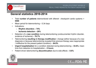General statistics 2010-2014
• Total number of patients telemonitored with diferent checkpoint cardio systems =
9500
• Mean period for telemonitoring – 5.34 days
• Indications:
– Rhythm disorders – 74%
– Ischemia detection – 26%
• Detection of a new condition during telemonitoring (undocumented rhythm disorder,
evidence of ischemia) – 76.7%
• Telemonitoring resulting in therapy modification / change (either because of a new
diagnosis or because telemonitoring revealed that previous therapy was inappropriate
/ ineffective for the present patient condition) – 84.6%
• Urgent hospitalization for a condition detected during telemonitoring – 33.6%; mean
time from detection to hospitalization – 2 hours;
• Patient driven telemonitoring discontinuation due to side effects – 0.6%
• Total number of patients telemonitored with diferent checkpoint cardio systems =
9500
• Mean period for telemonitoring – 5.34 days
• Indications:
– Rhythm disorders – 74%
– Ischemia detection – 26%
• Detection of a new condition during telemonitoring (undocumented rhythm disorder,
evidence of ischemia) – 76.7%
• Telemonitoring resulting in therapy modification / change (either because of a new
diagnosis or because telemonitoring revealed that previous therapy was inappropriate
/ ineffective for the present patient condition) – 84.6%
• Urgent hospitalization for a condition detected during telemonitoring – 33.6%; mean
time from detection to hospitalization – 2 hours;
• Patient driven telemonitoring discontinuation due to side effects – 0.6%
 