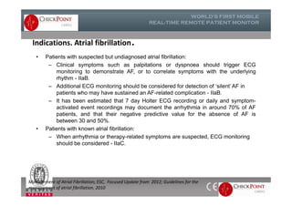 Indications. Atrial fibrillation.
• Patients with suspected but undiagnosed atrial ﬁbrillation:
– Clinical symptoms such as palpitations or dyspnoea should trigger ECG
monitoring to demonstrate AF, or to correlate symptoms with the underlying
rhythm - IIaB.
– Additional ECG monitoring should be considered for detection of ‘silent’ AF in
patients who may have sustained an AF-related complication - IIaB.
– It has been estimated that 7 day Holter ECG recording or daily and symptom-
activated event recordings may document the arrhythmia in around 70% of AF
patients, and that their negative predictive value for the absence of AF is
between 30 and 50%.
• Patients with known atrial ﬁbrillation:
– When arrhythmia or therapy-related symptoms are suspected, ECG monitoring
should be considered - IIaC.
• Patients with suspected but undiagnosed atrial ﬁbrillation:
– Clinical symptoms such as palpitations or dyspnoea should trigger ECG
monitoring to demonstrate AF, or to correlate symptoms with the underlying
rhythm - IIaB.
– Additional ECG monitoring should be considered for detection of ‘silent’ AF in
patients who may have sustained an AF-related complication - IIaB.
– It has been estimated that 7 day Holter ECG recording or daily and symptom-
activated event recordings may document the arrhythmia in around 70% of AF
patients, and that their negative predictive value for the absence of AF is
between 30 and 50%.
• Patients with known atrial ﬁbrillation:
– When arrhythmia or therapy-related symptoms are suspected, ECG monitoring
should be considered - IIaC.
Management of Atrial Fibrillation, ESC, Focused Update from 2012; Guidelines for the
management of atrial fibrillation, 2010
 