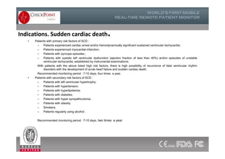 Indications. Sudden cardiac death.
• Patients with primary risk factors of SCD :
– Patients experienced cardiac arrest and/or hemodynamically significant sustained ventricular tachycardia;
– Patients experienced myocardial infarction;
– Patients with syncope episodes ;
– Patients with systolic left ventricular dysfunction (ejection fraction of less than 40%) and/or episodes of unstable
ventricular tachycardia, established by instrumental examinations;
With patients with the above listed high risk factors, there is high possibility of recurrence of fatal ventricular rhythm
disorders with the development of acute heart failure and sudden cardiac death.
Recommended monitoring period : 7-10 days, four times a year.
• Patients with secondary risk factors of SCD :
– Patients with left ventricular hypertrophy;
– Patients with hypertension;
– Patients with hyperlipidemia;
– Patients with diabetes;
– Patients with hyper sympathicotonia;
– Patients with obesity;
– Smokers;
– Patients regularly using alcohol.
Recommended monitoring period : 7-10 days, two times a year.
• Patients with primary risk factors of SCD :
– Patients experienced cardiac arrest and/or hemodynamically significant sustained ventricular tachycardia;
– Patients experienced myocardial infarction;
– Patients with syncope episodes ;
– Patients with systolic left ventricular dysfunction (ejection fraction of less than 40%) and/or episodes of unstable
ventricular tachycardia, established by instrumental examinations;
With patients with the above listed high risk factors, there is high possibility of recurrence of fatal ventricular rhythm
disorders with the development of acute heart failure and sudden cardiac death.
Recommended monitoring period : 7-10 days, four times a year.
• Patients with secondary risk factors of SCD :
– Patients with left ventricular hypertrophy;
– Patients with hypertension;
– Patients with hyperlipidemia;
– Patients with diabetes;
– Patients with hyper sympathicotonia;
– Patients with obesity;
– Smokers;
– Patients regularly using alcohol.
Recommended monitoring period : 7-10 days, two times a year.
 