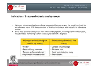 Indications. Bradyarrhythmia and syncope.
• When an intermittent bradyarrhythmia is suspected but not proven, the suspicion should be
corroborated by an ECG documentation of bradyarrhythmia or, alternatively, by laboratory
testing.
• Since most patients with syncope have infrequent symptoms, recurring over months or years,
long-term ECG monitoring is often necessary to establish a diagnosis
• When an intermittent bradyarrhythmia is suspected but not proven, the suspicion should be
corroborated by an ECG documentation of bradyarrhythmia or, alternatively, by laboratory
testing.
• Since most patients with syncope have infrequent symptoms, recurring over months or years,
long-term ECG monitoring is often necessary to establish a diagnosis
2013 ESC Guidelines on cardiac pacing and cardiac resynchronization therapy
 