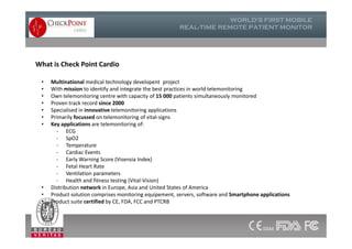 • Multinational medical technology developent project
• With mission to identify and integrate the best practices in world telemonitoring
• Own telemonitoring centre with capacity of 15 000 patients simultaneously monitored
• Proven track record since 2000
• Specialised in innovative telemonitoring applications
• Primarily focussed on telemonitoring of vital-signs
• Key applications are telemonitoring of:
- ECG
- SpO2
- Temperature
- Cardiac Events
- Early Warning Score (Visensia Index)
- Fetal Heart Rate
- Ventilation parameters
- Health and fitness testing (Vital-Vision)
• Distribution network in Europe, Asia and United States of America
• Product solution comprises monitoring equipement, servers, software and Smartphone applications
• Product suite certified by CE, FDA, FCC and PTCRB
What is Check Point Cardio
• Multinational medical technology developent project
• With mission to identify and integrate the best practices in world telemonitoring
• Own telemonitoring centre with capacity of 15 000 patients simultaneously monitored
• Proven track record since 2000
• Specialised in innovative telemonitoring applications
• Primarily focussed on telemonitoring of vital-signs
• Key applications are telemonitoring of:
- ECG
- SpO2
- Temperature
- Cardiac Events
- Early Warning Score (Visensia Index)
- Fetal Heart Rate
- Ventilation parameters
- Health and fitness testing (Vital-Vision)
• Distribution network in Europe, Asia and United States of America
• Product solution comprises monitoring equipement, servers, software and Smartphone applications
• Product suite certified by CE, FDA, FCC and PTCRB
 
