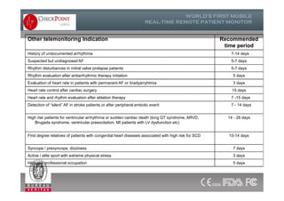 Other telemonitoring Indication Recommended
time period
History of undocumented arrhythmia 7-14 days
Suspected but undiagnosed AF 5-7 days
Rhythm disturbances in mitral valve prolapse patients 5-7 days
Rhythm evaluation after antiarrhythmic therapy initiation 5 days
Evaluation of heart rate in patients with permanent AF or bradyarryhtmia 3 days
Heart rate control after cardiac surgery 15 days
Heart rate and rhythm evaluation after ablation therapy 7 -15 days
Detection of “silent” AF in stroke patients or after peripheral embolic event 7 - 14 days
High risk patients for ventricular arrhythmia or sudden cardiac death (long QT syndrome, ARVD,
Brugada syndrome, ventricular preexcitation, MI patients with LV dysfunction etc)
14 - 28 days
First degree relatives of patients with congenital heart diseases associated with high risk for SCD 10-14 days
Syncope / presyncope, dizziness 7 days
Active / elite sport with extreme physical stress 3 days
High risk professional occupation 5 days
 