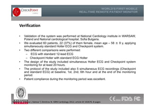 Verification
• Validation of the system was performed at National Cardiology institute in WARSAW,
Poland and National cardiological hospital, Sofia Bulgaria.
• We evaluated 60 patients, 22 (37%) of them female, mean age – 58 ± 8 y, applying
simultaneously standard Holter ECG and Checkpoint system.
• Two different comparisons were performed:
– ECG with standard 12-lead ECG
– Checkpoint Holter with standard ECG Holter
• The design of the study included simultaneous Holter ECG and Checkpoint system
monitoring for at least 20 hours.
• The protocol of the study included also 5 simultaneous ECG recordings (Checkpoint
and standard ECG) at baseline, 1st, 2nd, 6th hour and at the end of the monitoring
period.
• Patient compliance during the monitoring period was excellent.
• Validation of the system was performed at National Cardiology institute in WARSAW,
Poland and National cardiological hospital, Sofia Bulgaria.
• We evaluated 60 patients, 22 (37%) of them female, mean age – 58 ± 8 y, applying
simultaneously standard Holter ECG and Checkpoint system.
• Two different comparisons were performed:
– ECG with standard 12-lead ECG
– Checkpoint Holter with standard ECG Holter
• The design of the study included simultaneous Holter ECG and Checkpoint system
monitoring for at least 20 hours.
• The protocol of the study included also 5 simultaneous ECG recordings (Checkpoint
and standard ECG) at baseline, 1st, 2nd, 6th hour and at the end of the monitoring
period.
• Patient compliance during the monitoring period was excellent.
Mateev H, Simova I, Katova T, Dimitrov N. ISRN Cardiology 2012; article ID 192670, 8 pages
 