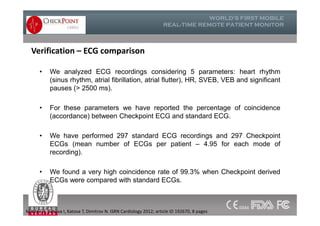 Verification – ECG comparison
• We analyzed ECG recordings considering 5 parameters: heart rhythm
(sinus rhythm, atrial fibrillation, atrial flutter), HR, SVEB, VEB and significant
pauses (> 2500 ms).
• For these parameters we have reported the percentage of coincidence
(accordance) between Checkpoint ECG and standard ECG.
• We have performed 297 standard ECG recordings and 297 Checkpoint
ECGs (mean number of ECGs per patient – 4.95 for each mode of
recording).
• We found a very high coincidence rate of 99.3% when Checkpoint derived
ECGs were compared with standard ECGs.
• We analyzed ECG recordings considering 5 parameters: heart rhythm
(sinus rhythm, atrial fibrillation, atrial flutter), HR, SVEB, VEB and significant
pauses (> 2500 ms).
• For these parameters we have reported the percentage of coincidence
(accordance) between Checkpoint ECG and standard ECG.
• We have performed 297 standard ECG recordings and 297 Checkpoint
ECGs (mean number of ECGs per patient – 4.95 for each mode of
recording).
• We found a very high coincidence rate of 99.3% when Checkpoint derived
ECGs were compared with standard ECGs.
Mateev H, Simova I, Katova T, Dimitrov N. ISRN Cardiology 2012; article ID 192670, 8 pages
 