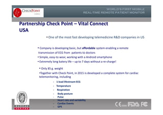 Partnership Check Point – Vital Connect
USA
• One of the most fast developing telemedicine R&D companies in US
• Company is developing basic, but affordable system enabling a remote
transmission of ECG from patients to doctors
• Simple, easy-to wear, working with a Android smartphone
• Extremely long batery life – up to 7 days without a re-charge!
• Company is developing basic, but affordable system enabling a remote
transmission of ECG from patients to doctors
• Simple, easy-to wear, working with a Android smartphone
• Extremely long batery life – up to 7 days without a re-charge!
• Only 85 g. weight
•Together with Check Point, in 2015 is developed a complete system for cardiac
telemonitoring, including
- 1-lead lifestream ECG
- Temperature
- Respiration
- Body posture
- Pulse
- Heart rate and variability
- Cardiac Events
- GPS
 